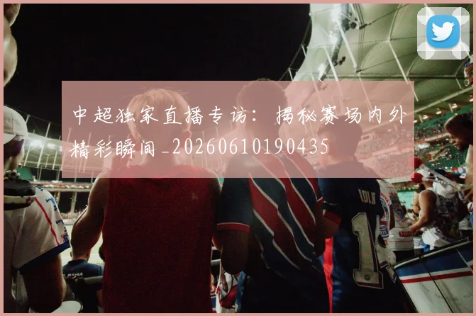 中超独家直播专访：揭秘赛场内外精彩瞬间_20260610190435
