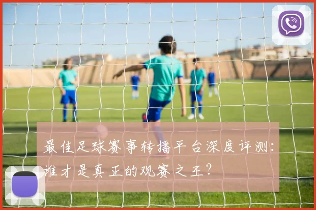 最佳足球赛事转播平台深度评测：谁才是真正的观赛之王？
