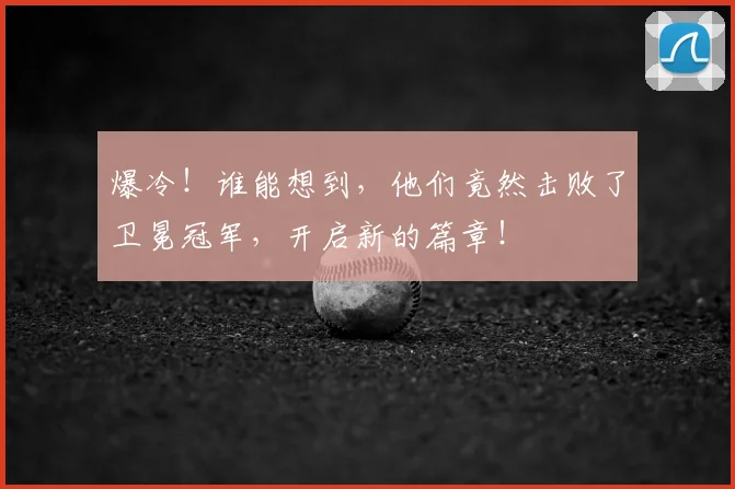 爆冷！谁能想到，他们竟然击败了卫冕冠军，开启新的篇章！