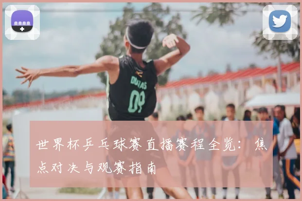 世界杯乒乓球赛直播赛程全览：焦点对决与观赛指南