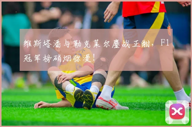 维斯塔潘与勒克莱尔鏖战正酣，F1冠军榜硝烟弥漫！