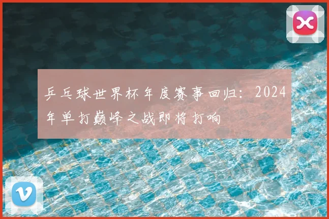 乒乓球世界杯年度赛事回归：2024年单打巅峰之战即将打响