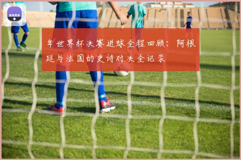 年世界杯决赛进球全程回顾：阿根廷与法国的史诗对决全记录