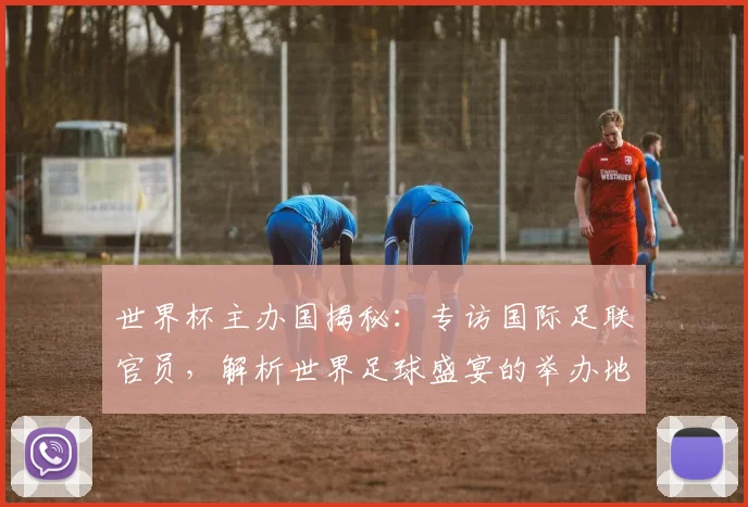 世界杯主办国揭秘：专访国际足联官员，解析世界足球盛宴的举办地选择